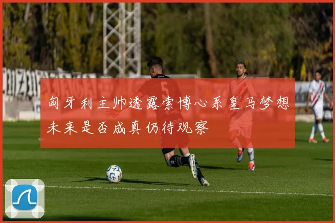 匈牙利主帅透露索博心系皇马梦想未来是否成真仍待观察