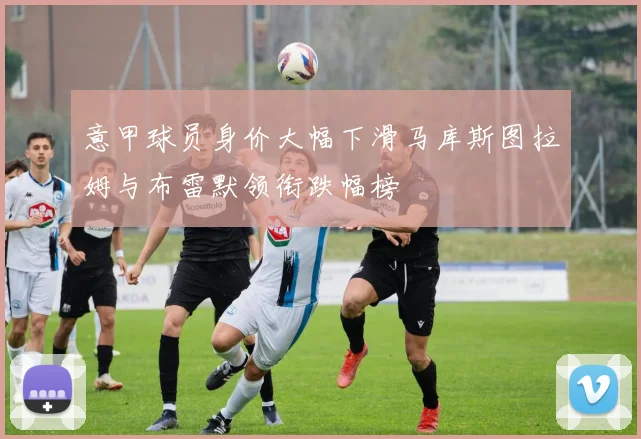 意甲球员身价大幅下滑马库斯图拉姆与布雷默领衔跌幅榜