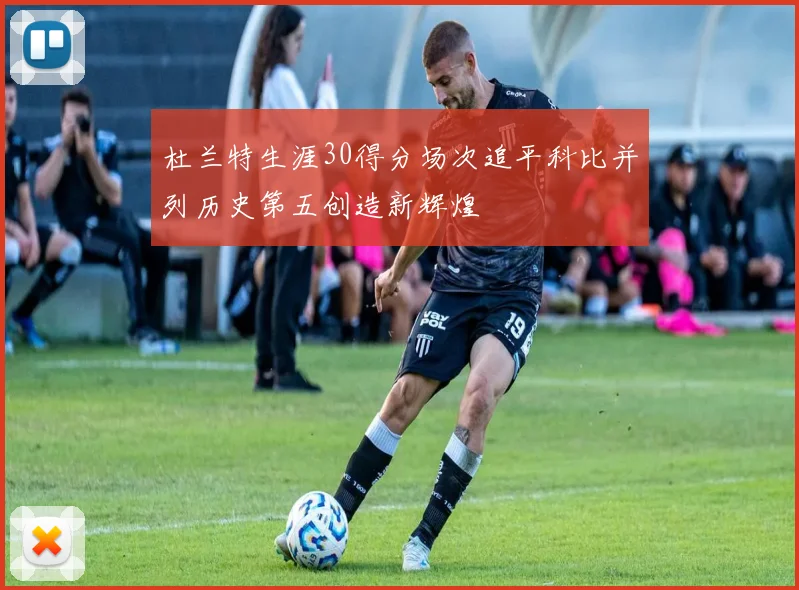 杜兰特生涯30得分场次追平科比并列历史第五创造新辉煌