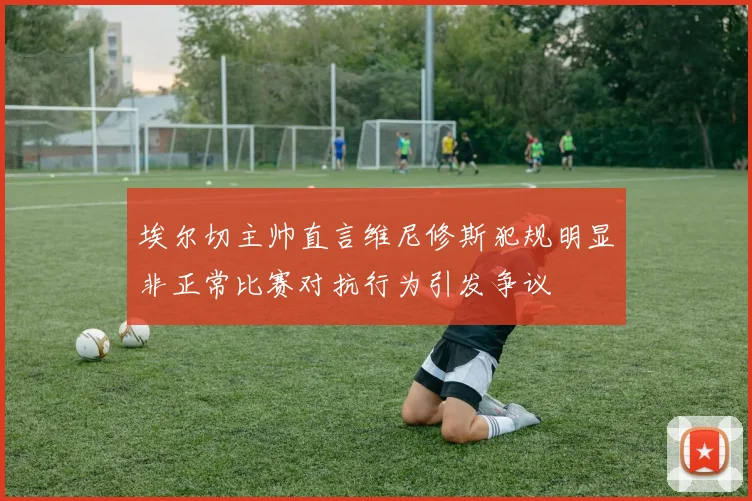 埃尔切主帅直言维尼修斯犯规明显非正常比赛对抗行为引发争议
