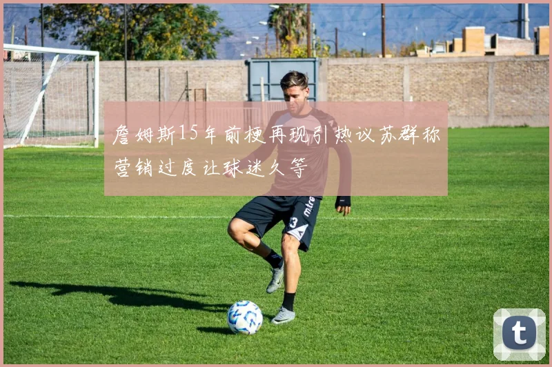 詹姆斯15年前梗再现引热议苏群称营销过度让球迷久等