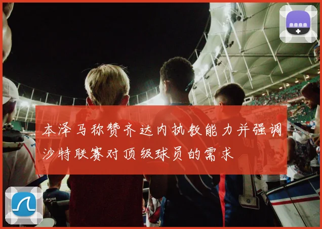 本泽马称赞齐达内执教能力并强调沙特联赛对顶级球员的需求