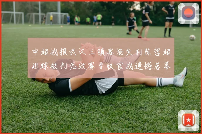 中超战报武汉三镇客场失利陈哲超进球被判无效赛季收官战遗憾落幕