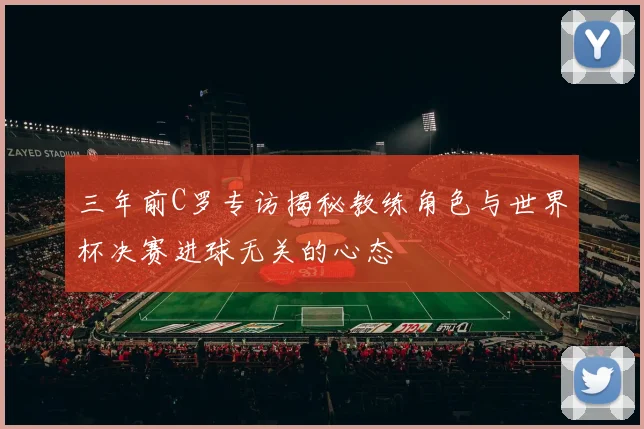 三年前C罗专访揭秘教练角色与世界杯决赛进球无关的心态