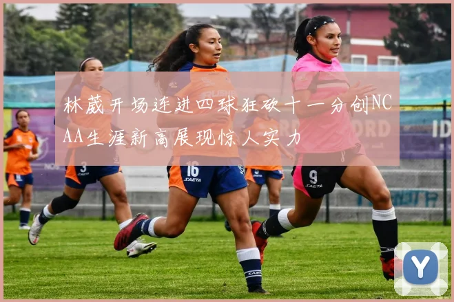 林葳开场连进四球狂砍十一分创NCAA生涯新高展现惊人实力
