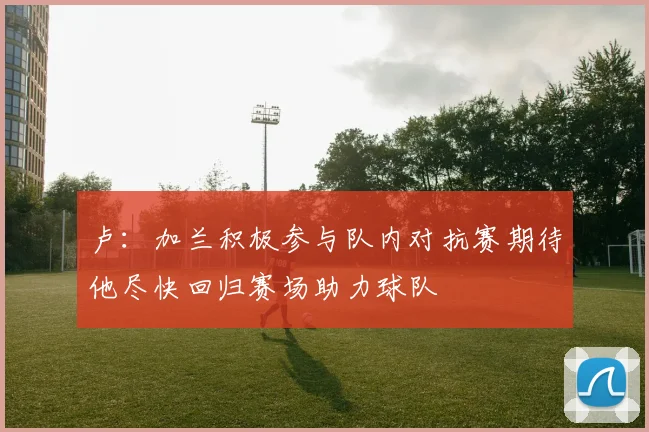 卢：加兰积极参与队内对抗赛期待他尽快回归赛场助力球队
