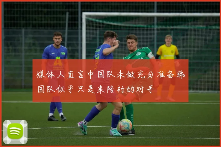 媒体人直言中国队未做充分准备韩国队似乎只是来陪衬的对手
