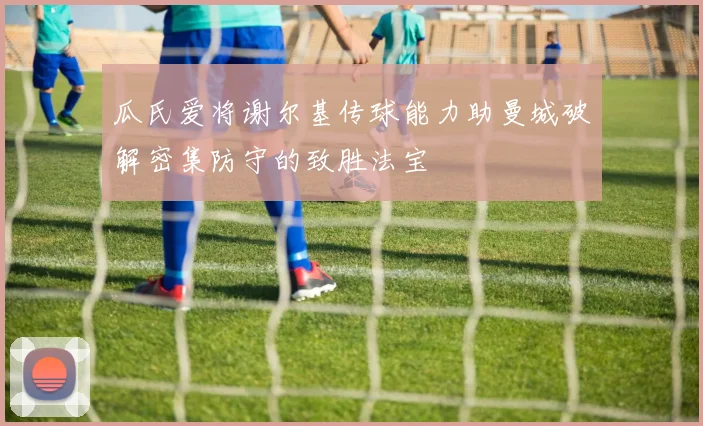 瓜氏爱将谢尔基传球能力助曼城破解密集防守的致胜法宝