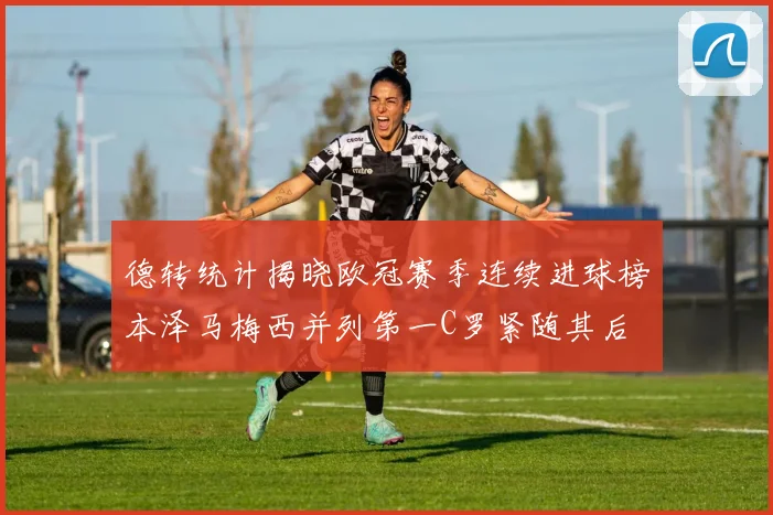 德转统计揭晓欧冠赛季连续进球榜本泽马梅西并列第一C罗紧随其后