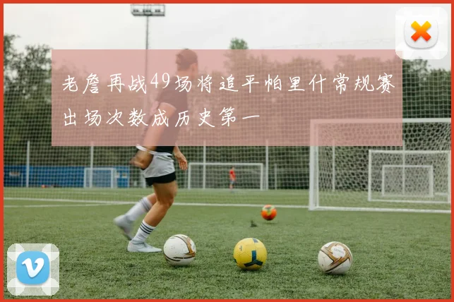 老詹再战49场将追平帕里什常规赛出场次数成历史第一
