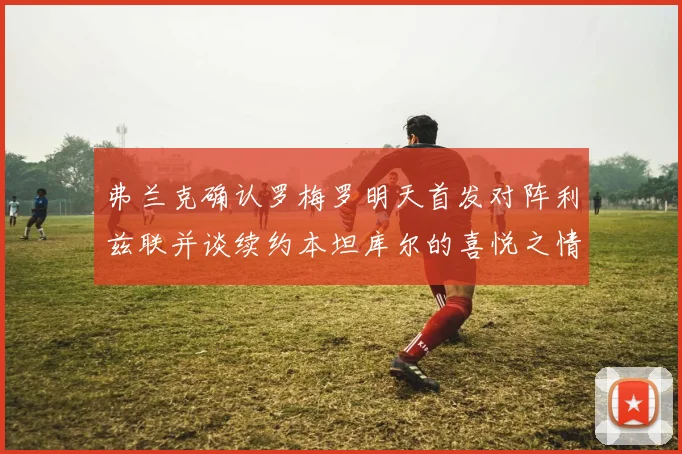 弗兰克确认罗梅罗明天首发对阵利兹联并谈续约本坦库尔的喜悦之情