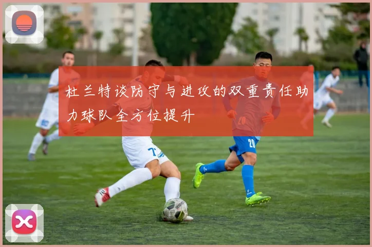 杜兰特谈防守与进攻的双重责任助力球队全方位提升