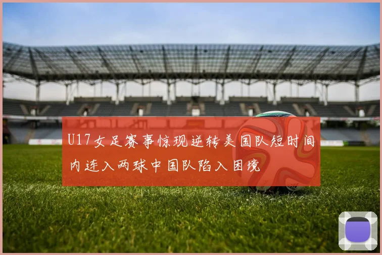 U17女足赛事惊现逆转美国队短时间内连入两球中国队陷入困境