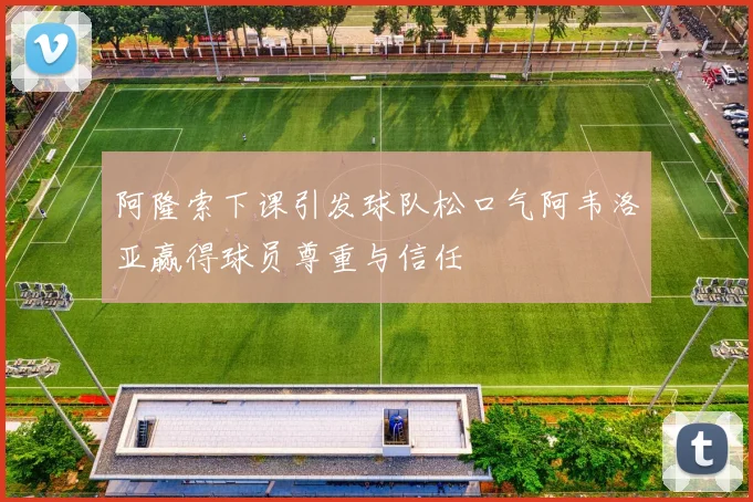 阿隆索下课引发球队松口气阿韦洛亚赢得球员尊重与信任