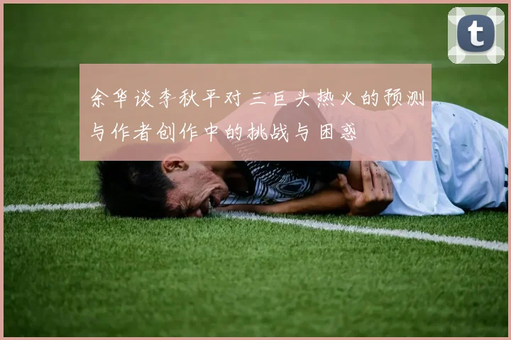 余华谈李秋平对三巨头热火的预测与作者创作中的挑战与困惑