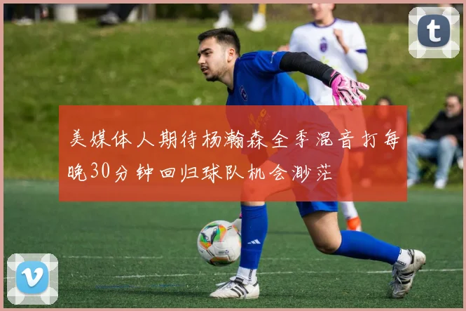 美媒体人期待杨瀚森全季混音打每晚30分钟回归球队机会渺茫