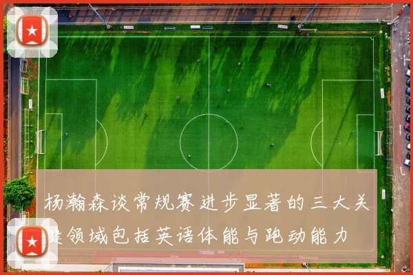 杨瀚森谈常规赛进步显著的三大关键领域包括英语体能与跑动能力