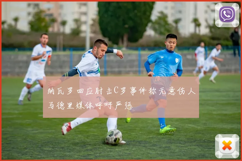 纳瓦罗回应肘击C罗事件称无意伤人马德里媒体呼吁严惩