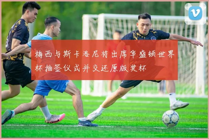 梅西与斯卡洛尼将出席华盛顿世界杯抽签仪式并交还原版奖杯