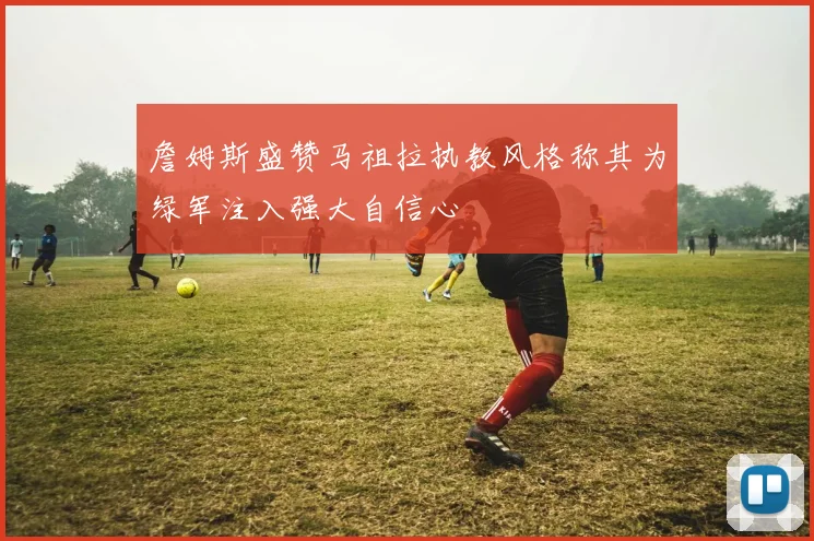 詹姆斯盛赞马祖拉执教风格称其为绿军注入强大自信心
