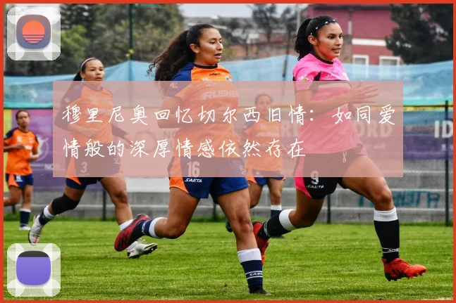 穆里尼奥回忆切尔西旧情：如同爱情般的深厚情感依然存在