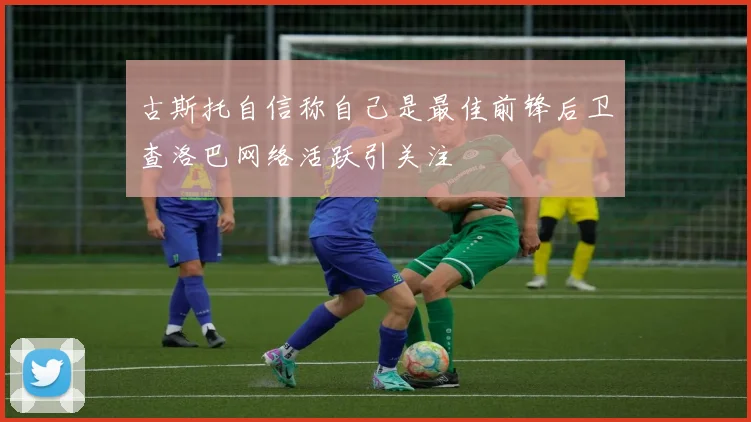 古斯托自信称自己是最佳前锋后卫查洛巴网络活跃引关注