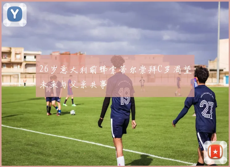 26岁意大利前锋索蒂尔崇拜C罗渴望未来与父亲共事