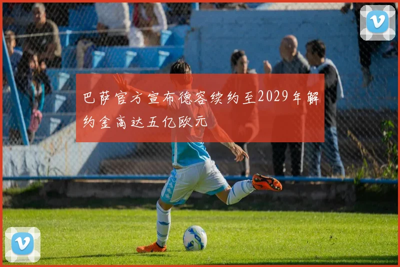 巴萨官方宣布德容续约至2029年解约金高达五亿欧元