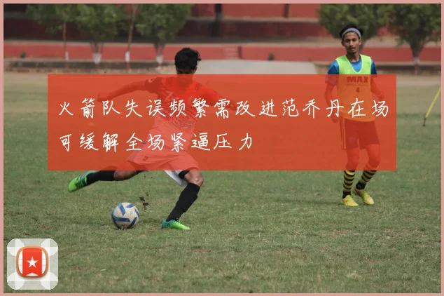 火箭队失误频繁需改进范乔丹在场可缓解全场紧逼压力