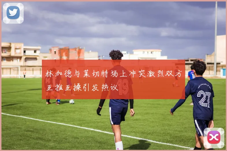 林加德与莱切特场上冲突激烈双方互推互搡引发热议