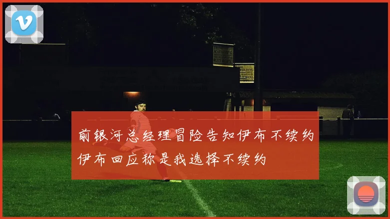 前银河总经理冒险告知伊布不续约伊布回应称是我选择不续约