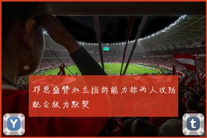 邓恩盛赞加兰挡拆能力称两人攻防配合极为默契