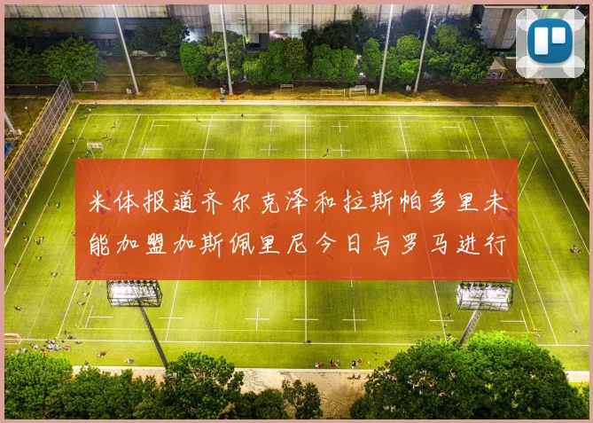 米体报道齐尔克泽和拉斯帕多里未能加盟加斯佩里尼今日与罗马进行会谈