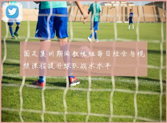 国足集训期间教练组每日短会与视频课程提升球队战术水平