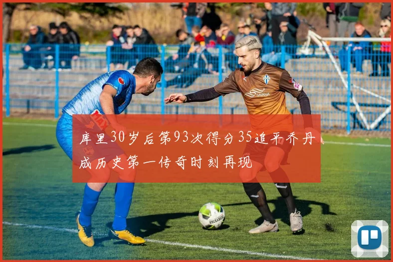 库里30岁后第93次得分35追平乔丹成历史第一传奇时刻再现