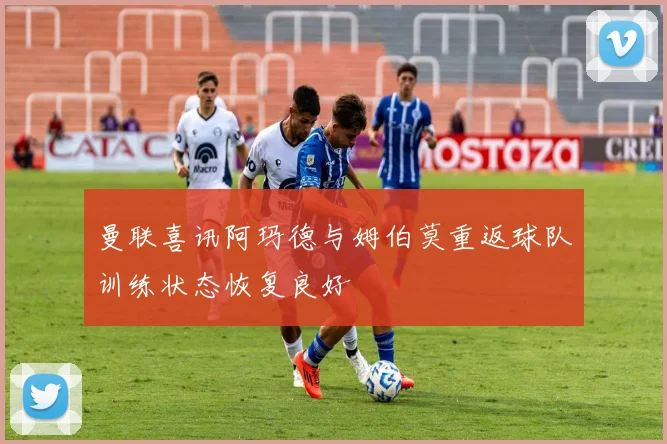 曼联喜讯阿玛德与姆伯莫重返球队训练状态恢复良好