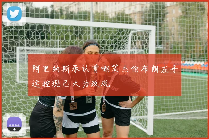 阿里纳斯承认曾嘲笑杰伦布朗左手运控现已大为改观