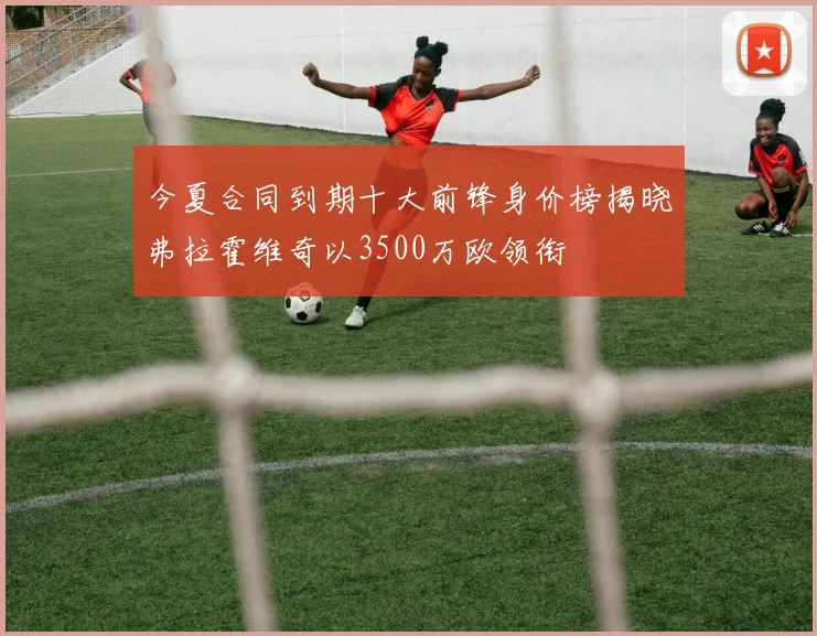 今夏合同到期十大前锋身价榜揭晓弗拉霍维奇以3500万欧领衔