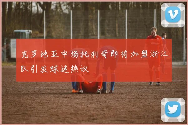 克罗地亚中场托利奇即将加盟浙江队引发球迷热议